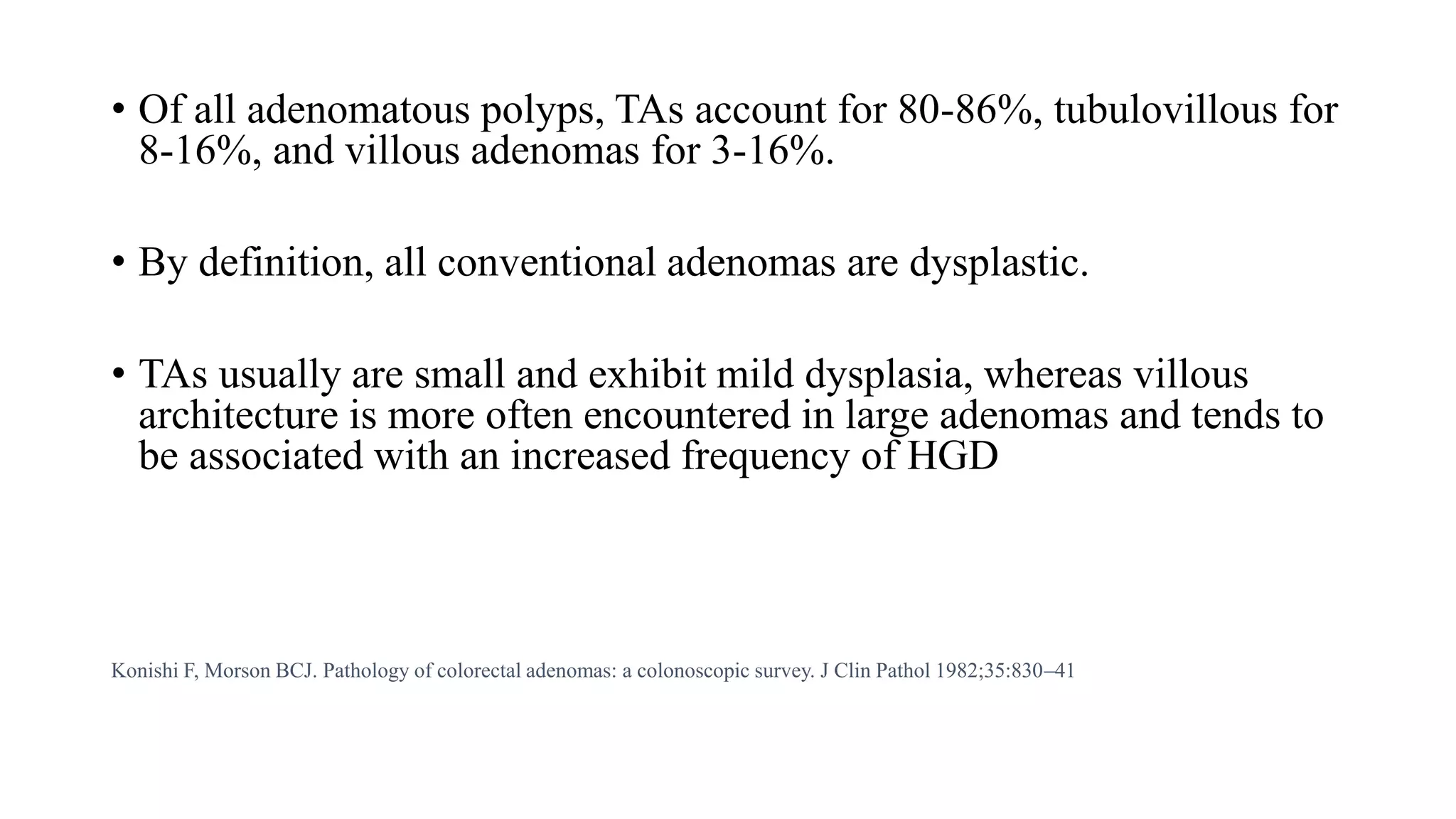• Of all adenomatous polyps, TAs account for 80-86%, tubulovillous for
8-16%, and villous adenomas for 3-16%.
• By definition, all conventional adenomas are dysplastic.
• TAs usually are small and exhibit mild dysplasia, whereas villous
architecture is more often encountered in large adenomas and tends to
be associated with an increased frequency of HGD
Konishi F, Morson BCJ. Pathology of colorectal adenomas: a colonoscopic survey. J Clin Pathol 1982;35:830–41
 