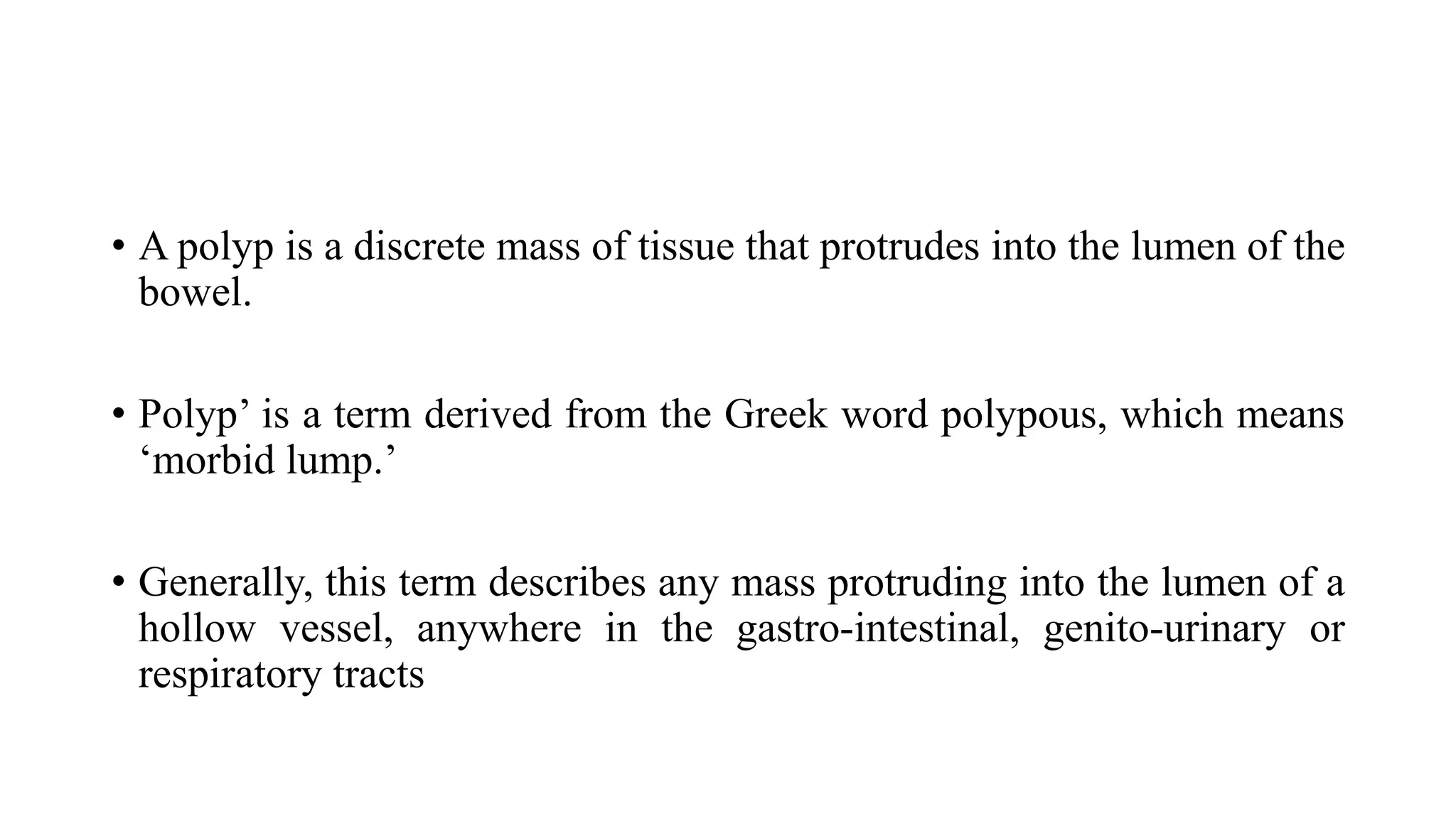• A polyp is a discrete mass of tissue that protrudes into the lumen of the
bowel.
• Polyp’ is a term derived from the Greek word polypous, which means
‘morbid lump.’
• Generally, this term describes any mass protruding into the lumen of a
hollow vessel, anywhere in the gastro-intestinal, genito-urinary or
respiratory tracts
 