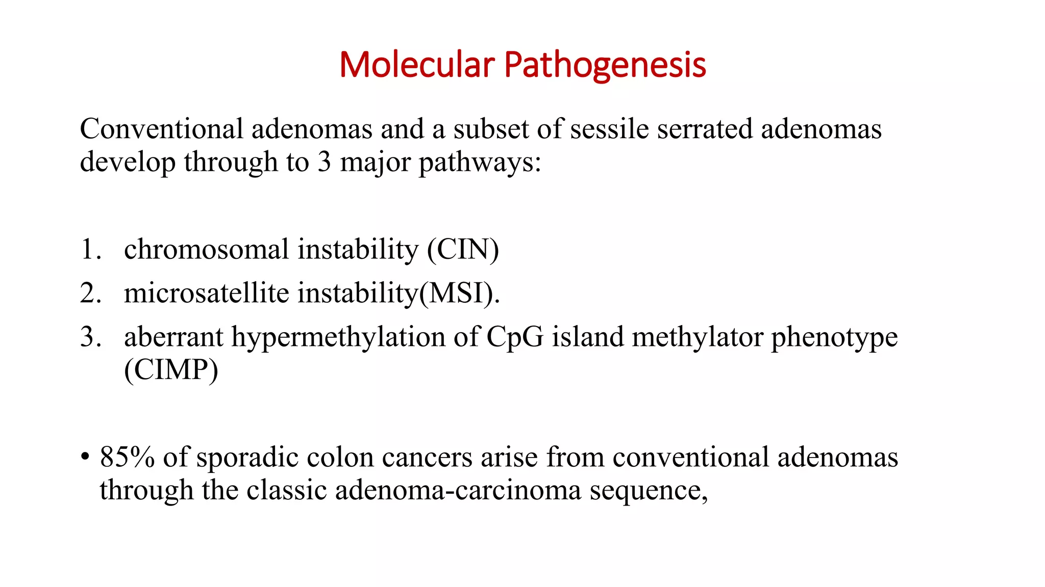 Molecular Pathogenesis
Conventional adenomas and a subset of sessile serrated adenomas
develop through to 3 major pathways:
1. chromosomal instability (CIN)
2. microsatellite instability(MSI).
3. aberrant hypermethylation of CpG island methylator phenotype
(CIMP)
• 85% of sporadic colon cancers arise from conventional adenomas
through the classic adenoma-carcinoma sequence,
 