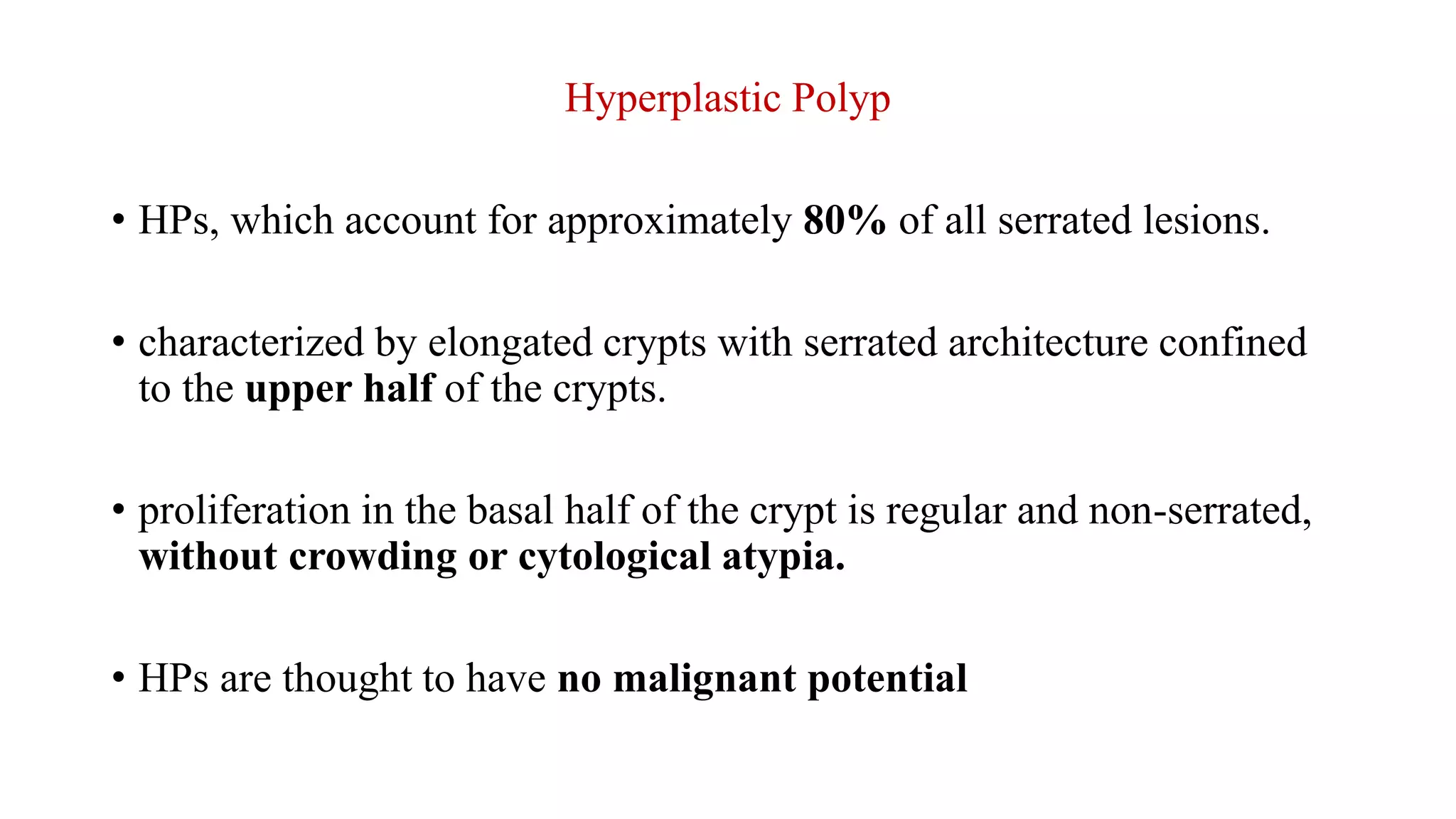 Hyperplastic Polyp
• HPs, which account for approximately 80% of all serrated lesions.
• characterized by elongated crypts with serrated architecture confined
to the upper half of the crypts.
• proliferation in the basal half of the crypt is regular and non-serrated,
without crowding or cytological atypia.
• HPs are thought to have no malignant potential
 