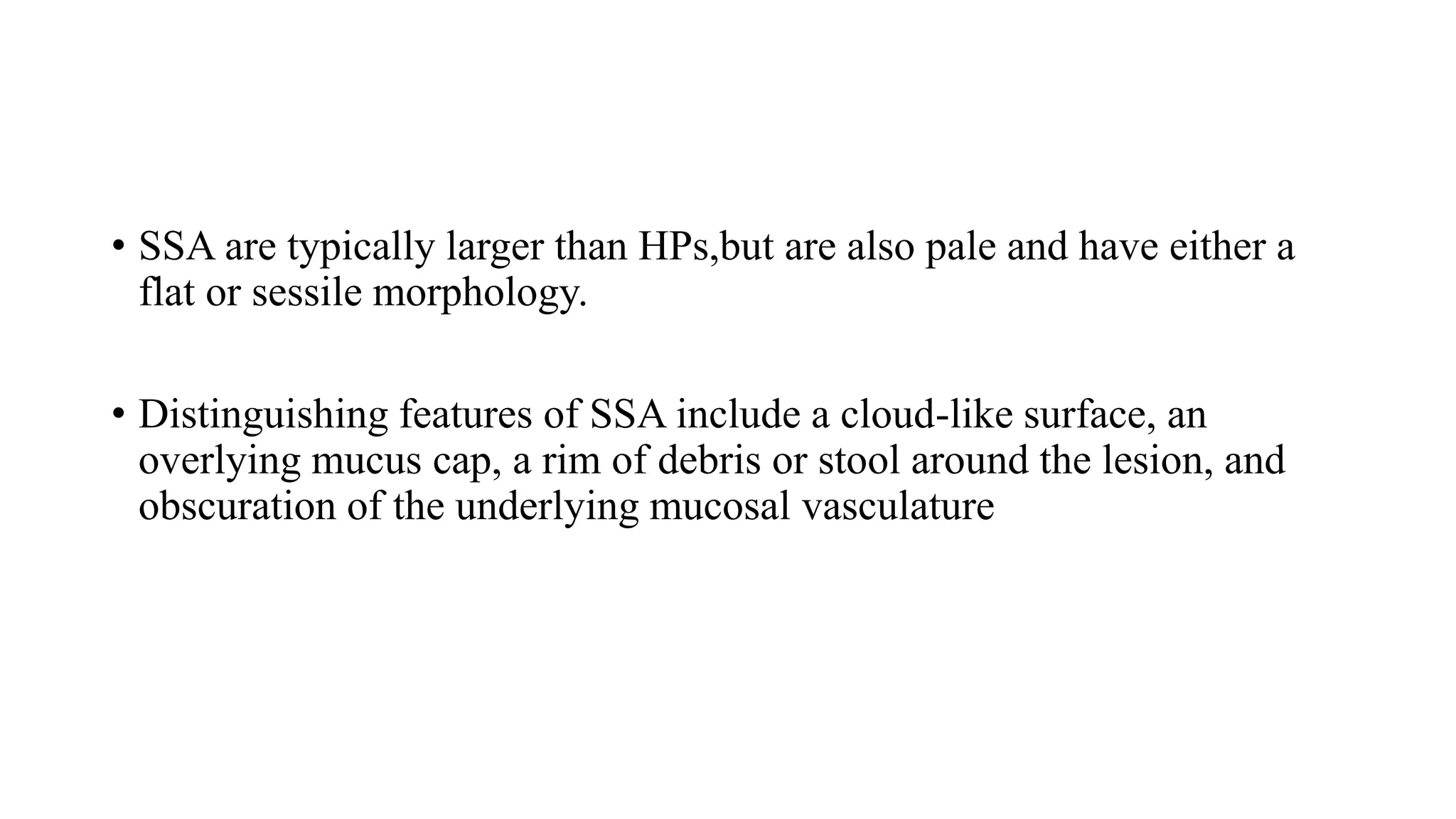 • SSA are typically larger than HPs,but are also pale and have either a
flat or sessile morphology.
• Distinguishing features of SSA include a cloud-like surface, an
overlying mucus cap, a rim of debris or stool around the lesion, and
obscuration of the underlying mucosal vasculature
 