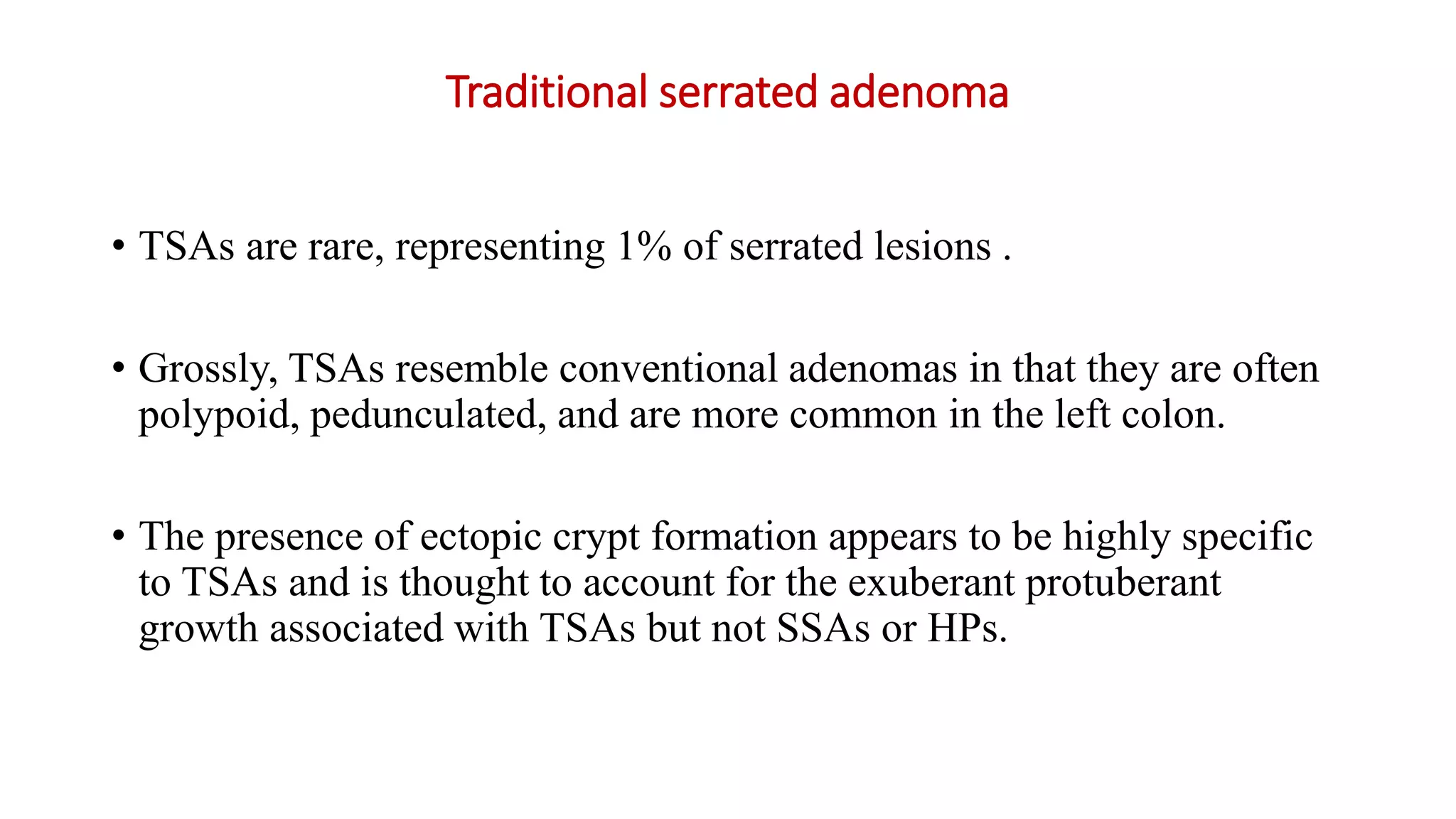 Traditional serrated adenoma
• TSAs are rare, representing 1% of serrated lesions .
• Grossly, TSAs resemble conventional adenomas in that they are often
polypoid, pedunculated, and are more common in the left colon.
• The presence of ectopic crypt formation appears to be highly specific
to TSAs and is thought to account for the exuberant protuberant
growth associated with TSAs but not SSAs or HPs.
 