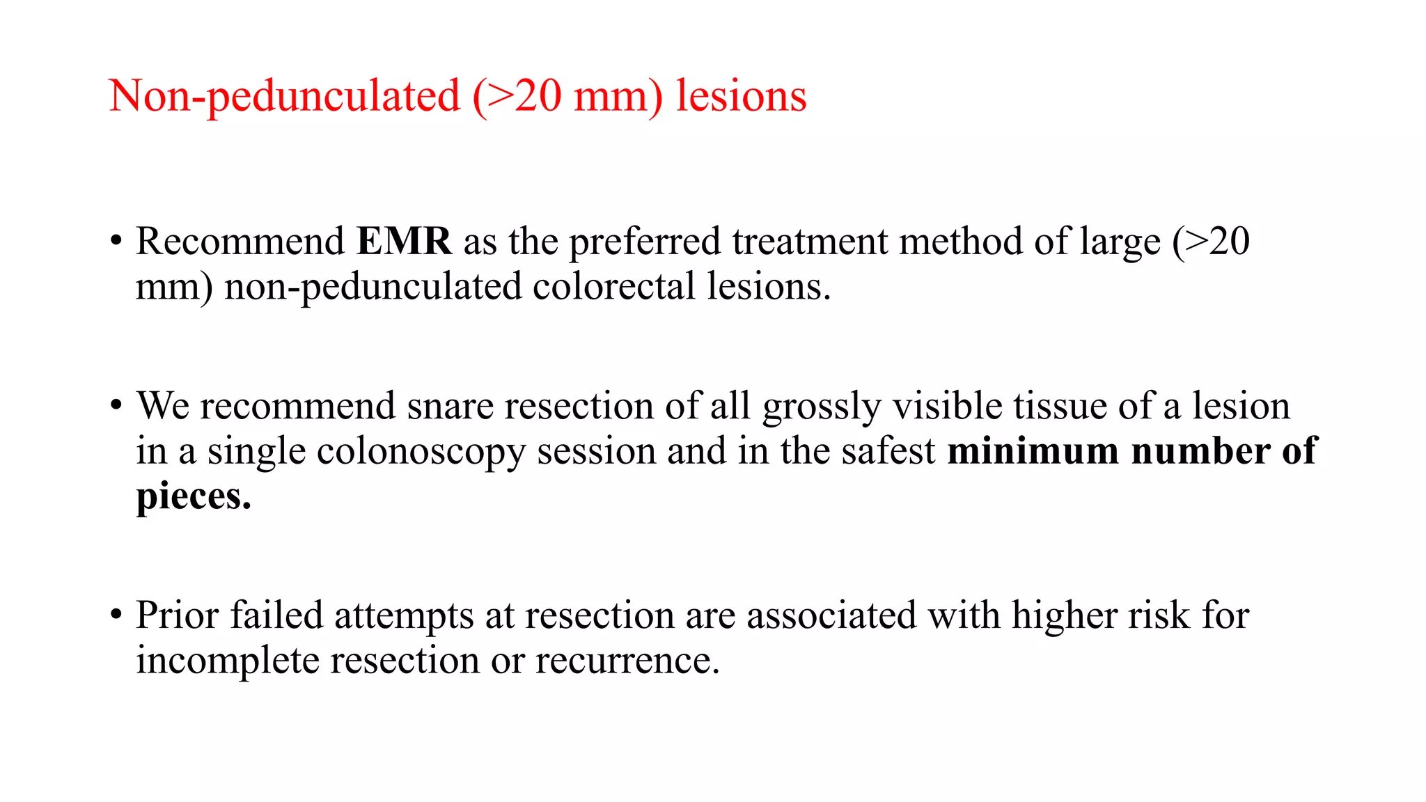 Non-pedunculated (>20 mm) lesions
• Recommend EMR as the preferred treatment method of large (>20
mm) non-pedunculated colorectal lesions.
• We recommend snare resection of all grossly visible tissue of a lesion
in a single colonoscopy session and in the safest minimum number of
pieces.
• Prior failed attempts at resection are associated with higher risk for
incomplete resection or recurrence.
 