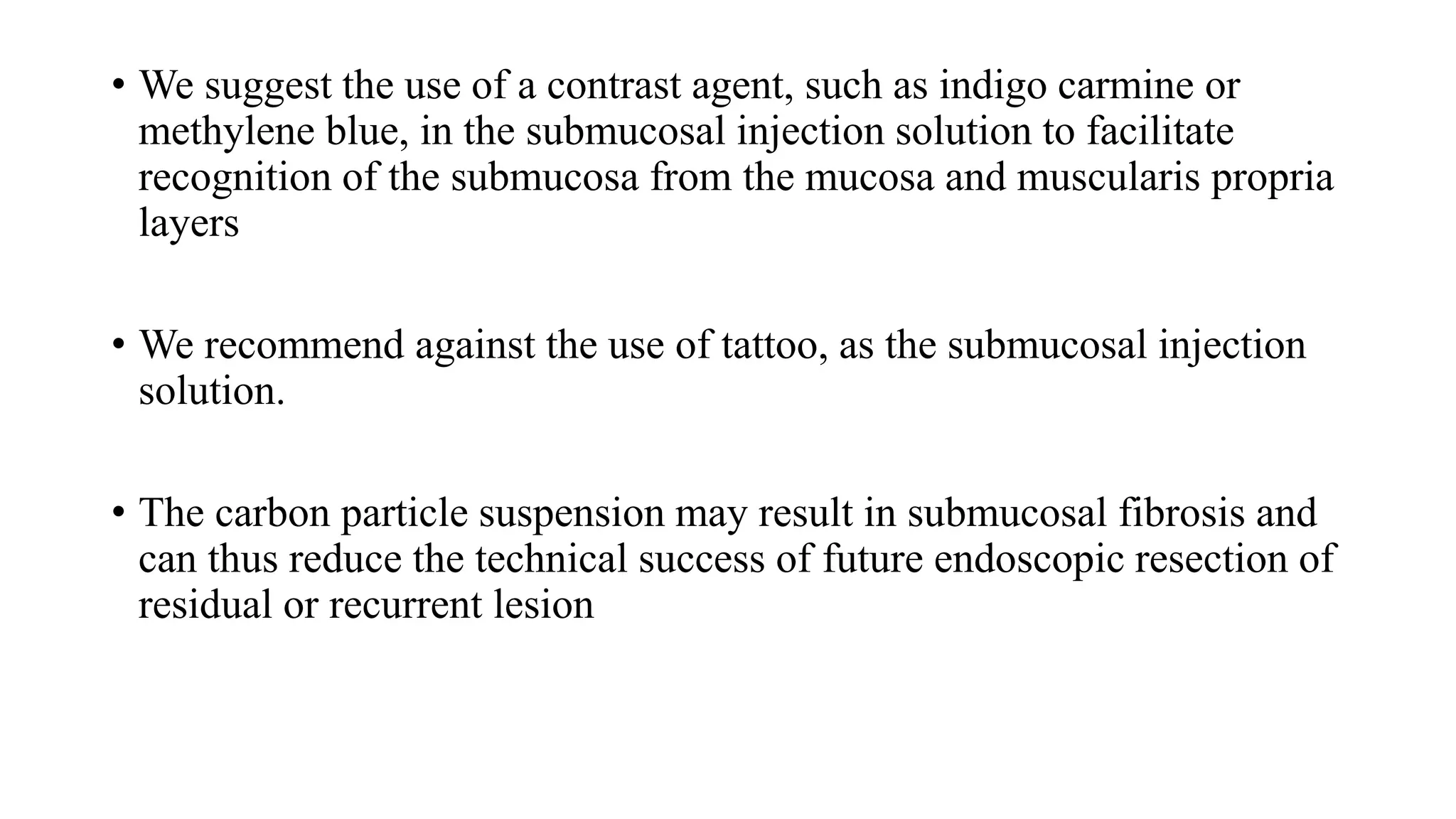 • We suggest the use of a contrast agent, such as indigo carmine or
methylene blue, in the submucosal injection solution to facilitate
recognition of the submucosa from the mucosa and muscularis propria
layers
• We recommend against the use of tattoo, as the submucosal injection
solution.
• The carbon particle suspension may result in submucosal fibrosis and
can thus reduce the technical success of future endoscopic resection of
residual or recurrent lesion
 