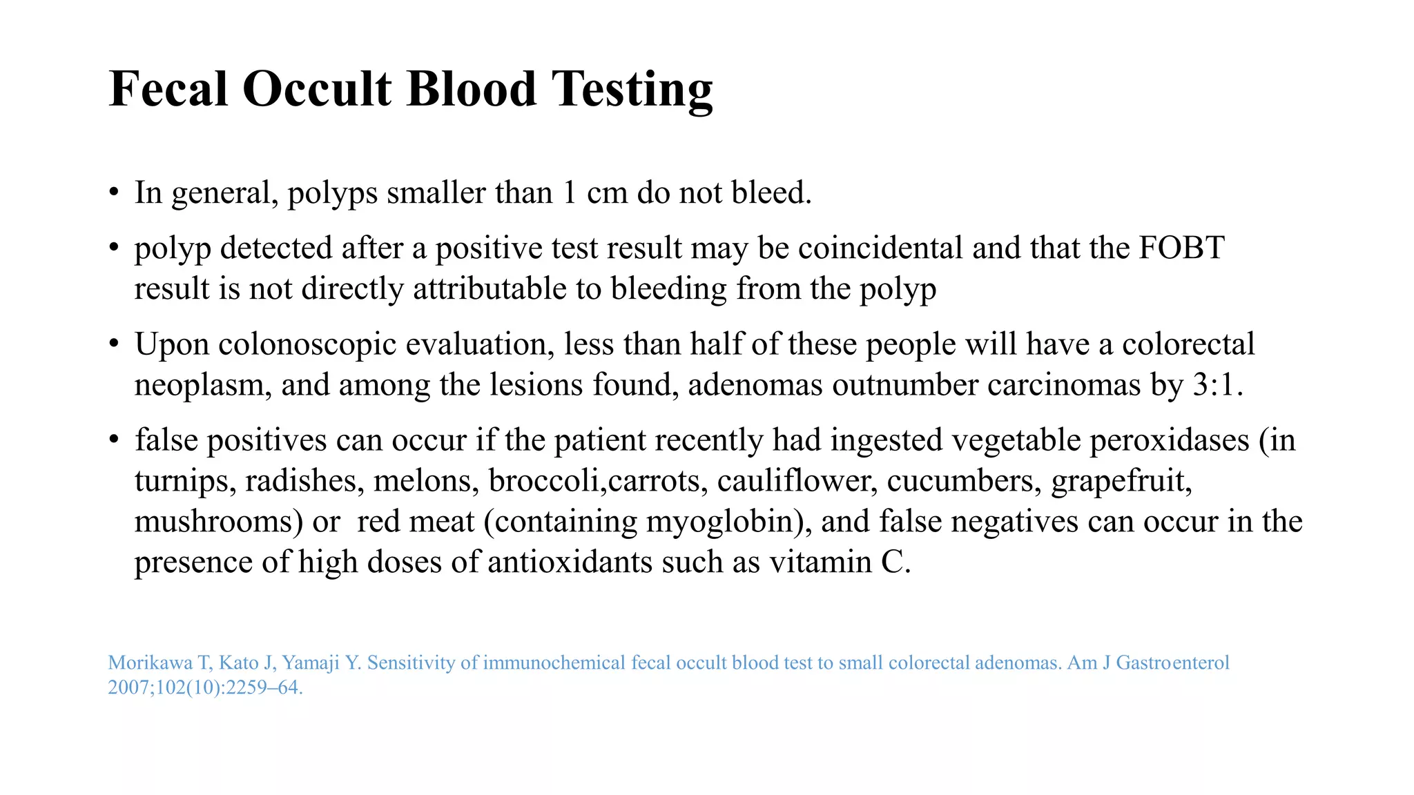 Fecal Occult Blood Testing
• In general, polyps smaller than 1 cm do not bleed.
• polyp detected after a positive test result may be coincidental and that the FOBT
result is not directly attributable to bleeding from the polyp
• Upon colonoscopic evaluation, less than half of these people will have a colorectal
neoplasm, and among the lesions found, adenomas outnumber carcinomas by 3:1.
• false positives can occur if the patient recently had ingested vegetable peroxidases (in
turnips, radishes, melons, broccoli,carrots, cauliflower, cucumbers, grapefruit,
mushrooms) or red meat (containing myoglobin), and false negatives can occur in the
presence of high doses of antioxidants such as vitamin C.
Morikawa T, Kato J, Yamaji Y. Sensitivity of immunochemical fecal occult blood test to small colorectal adenomas. Am J Gastroenterol
2007;102(10):2259–64.
 