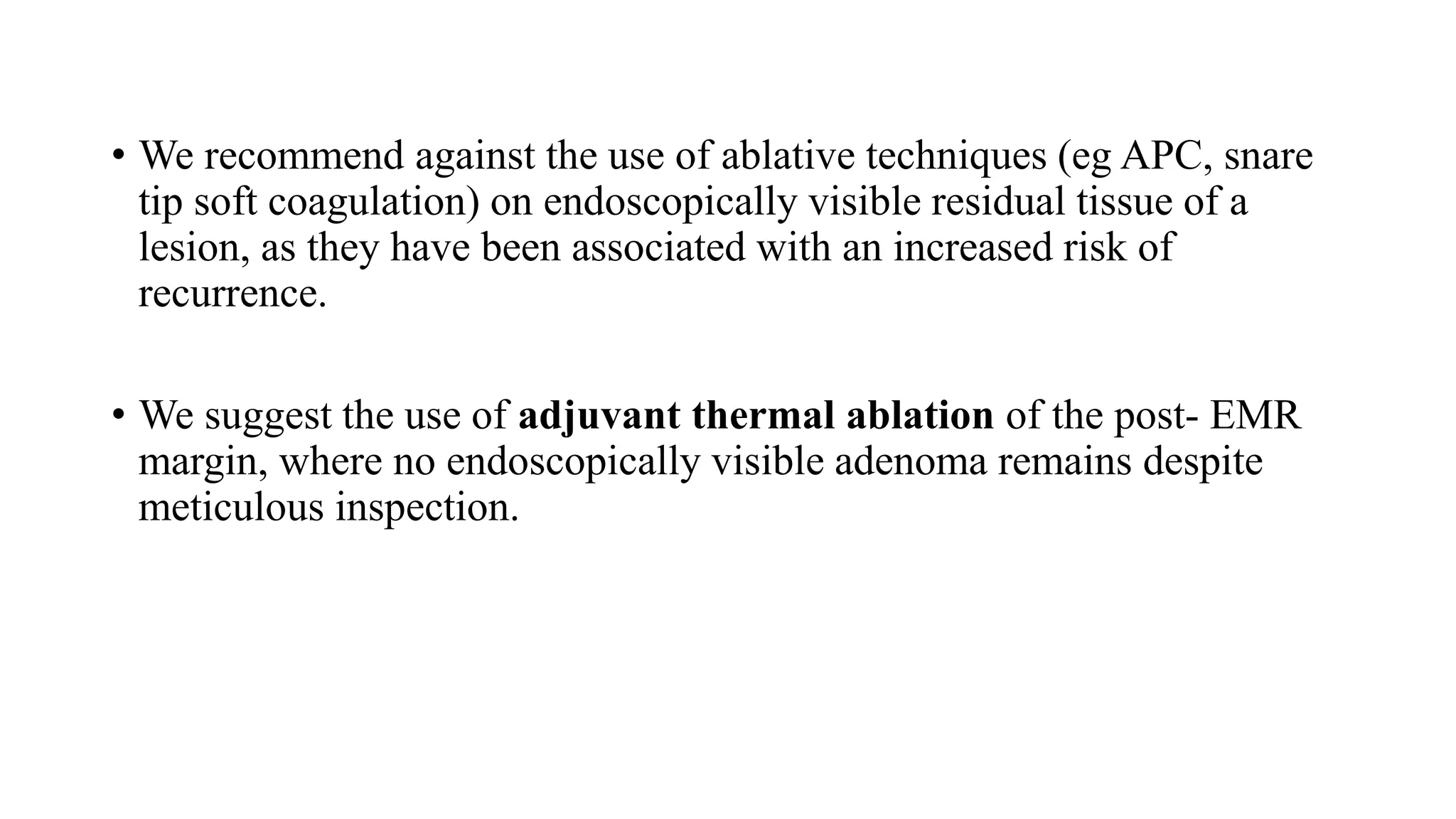 • We recommend against the use of ablative techniques (eg APC, snare
tip soft coagulation) on endoscopically visible residual tissue of a
lesion, as they have been associated with an increased risk of
recurrence.
• We suggest the use of adjuvant thermal ablation of the post- EMR
margin, where no endoscopically visible adenoma remains despite
meticulous inspection.
 