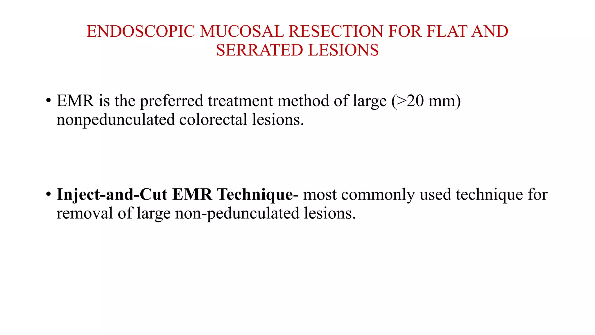 ENDOSCOPIC MUCOSAL RESECTION FOR FLAT AND
SERRATED LESIONS
• EMR is the preferred treatment method of large (>20 mm)
nonpedunculated colorectal lesions.
• Inject-and-Cut EMR Technique- most commonly used technique for
removal of large non-pedunculated lesions.
 