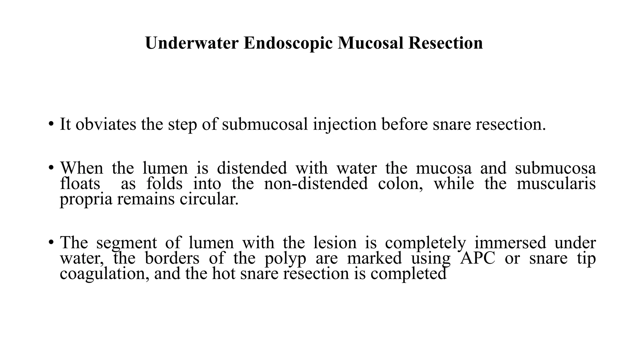 Underwater Endoscopic Mucosal Resection
• It obviates the step of submucosal injection before snare resection.
• When the lumen is distended with water the mucosa and submucosa
floats as folds into the non-distended colon, while the muscularis
propria remains circular.
• The segment of lumen with the lesion is completely immersed under
water, the borders of the polyp are marked using APC or snare tip
coagulation, and the hot snare resection is completed
 