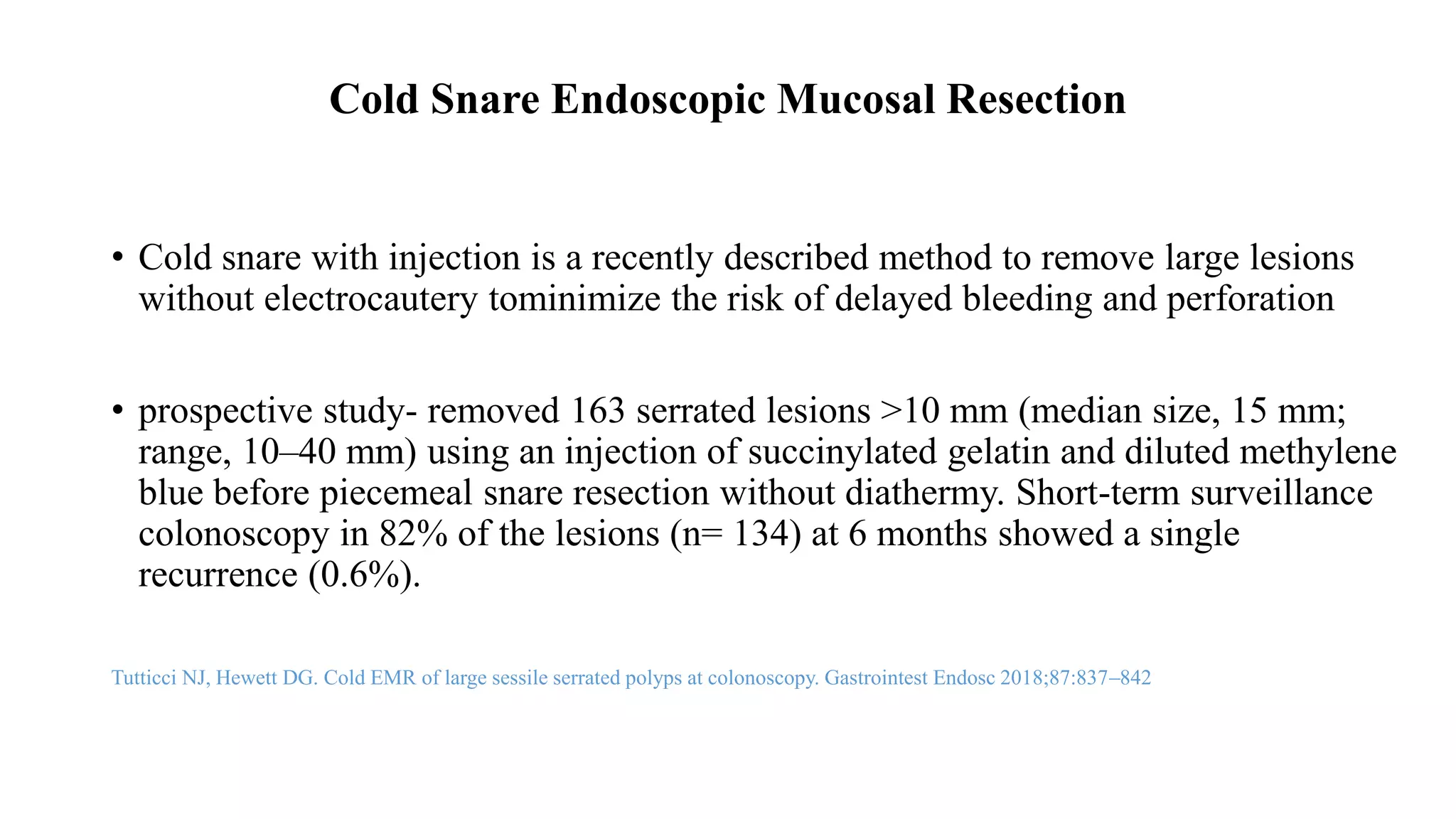 Cold Snare Endoscopic Mucosal Resection
• Cold snare with injection is a recently described method to remove large lesions
without electrocautery tominimize the risk of delayed bleeding and perforation
• prospective study- removed 163 serrated lesions >10 mm (median size, 15 mm;
range, 10–40 mm) using an injection of succinylated gelatin and diluted methylene
blue before piecemeal snare resection without diathermy. Short-term surveillance
colonoscopy in 82% of the lesions (n= 134) at 6 months showed a single
recurrence (0.6%).
Tutticci NJ, Hewett DG. Cold EMR of large sessile serrated polyps at colonoscopy. Gastrointest Endosc 2018;87:837–842
 