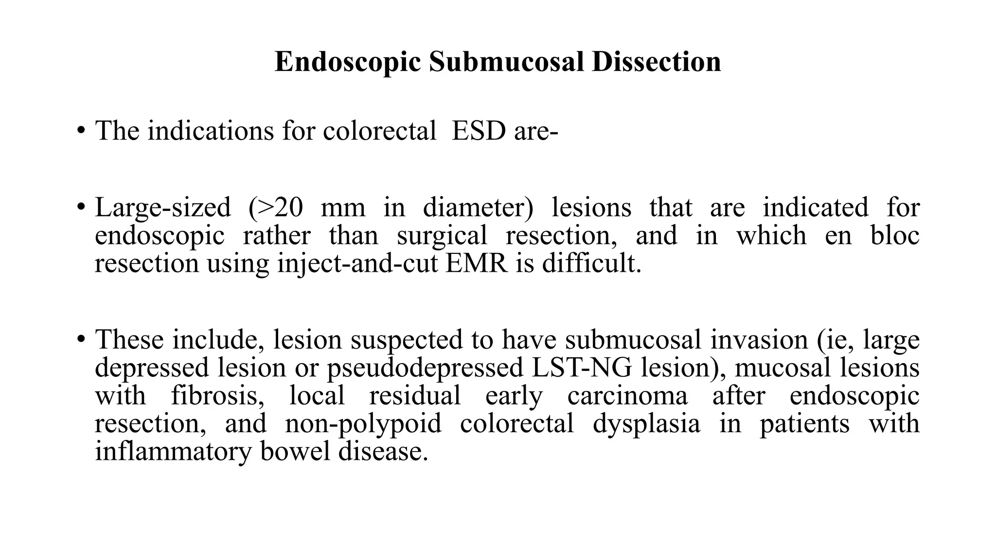 Endoscopic Submucosal Dissection
• The indications for colorectal ESD are-
• Large-sized (>20 mm in diameter) lesions that are indicated for
endoscopic rather than surgical resection, and in which en bloc
resection using inject-and-cut EMR is difficult.
• These include, lesion suspected to have submucosal invasion (ie, large
depressed lesion or pseudodepressed LST-NG lesion), mucosal lesions
with fibrosis, local residual early carcinoma after endoscopic
resection, and non-polypoid colorectal dysplasia in patients with
inflammatory bowel disease.
 