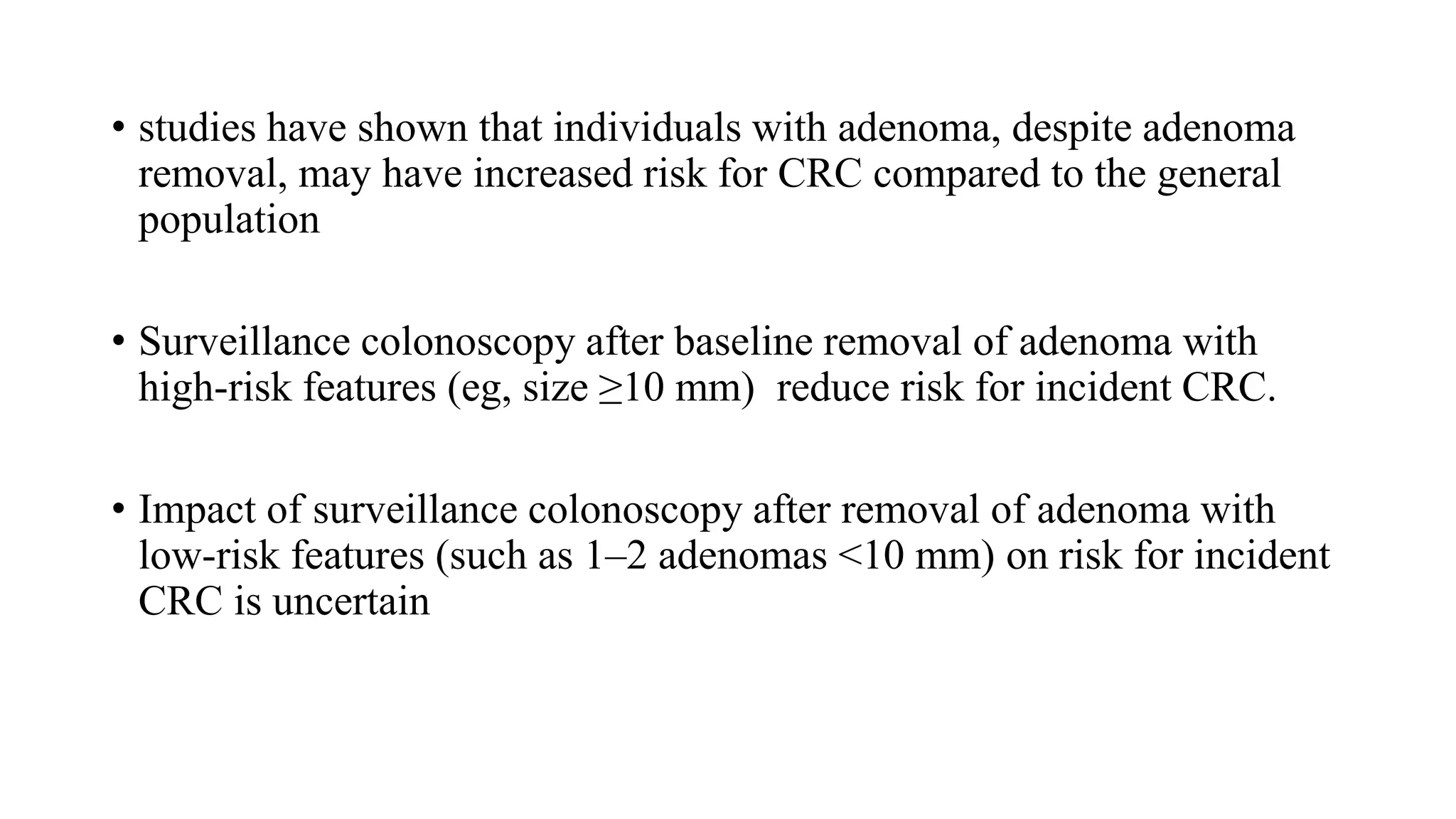 • studies have shown that individuals with adenoma, despite adenoma
removal, may have increased risk for CRC compared to the general
population
• Surveillance colonoscopy after baseline removal of adenoma with
high-risk features (eg, size ≥10 mm) reduce risk for incident CRC.
• Impact of surveillance colonoscopy after removal of adenoma with
low-risk features (such as 1–2 adenomas <10 mm) on risk for incident
CRC is uncertain
 