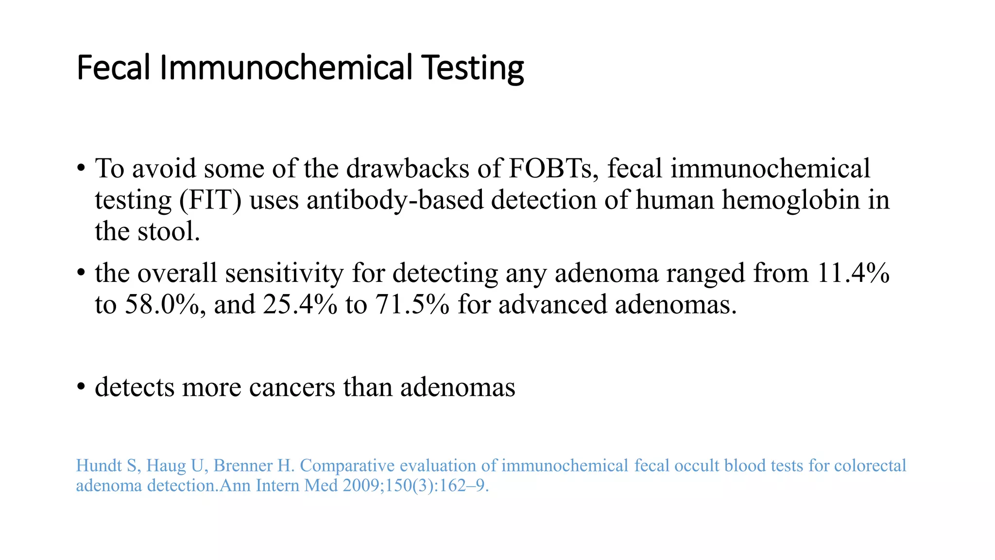 Fecal Immunochemical Testing
• To avoid some of the drawbacks of FOBTs, fecal immunochemical
testing (FIT) uses antibody-based detection of human hemoglobin in
the stool.
• the overall sensitivity for detecting any adenoma ranged from 11.4%
to 58.0%, and 25.4% to 71.5% for advanced adenomas.
• detects more cancers than adenomas
Hundt S, Haug U, Brenner H. Comparative evaluation of immunochemical fecal occult blood tests for colorectal
adenoma detection.Ann Intern Med 2009;150(3):162–9.
 