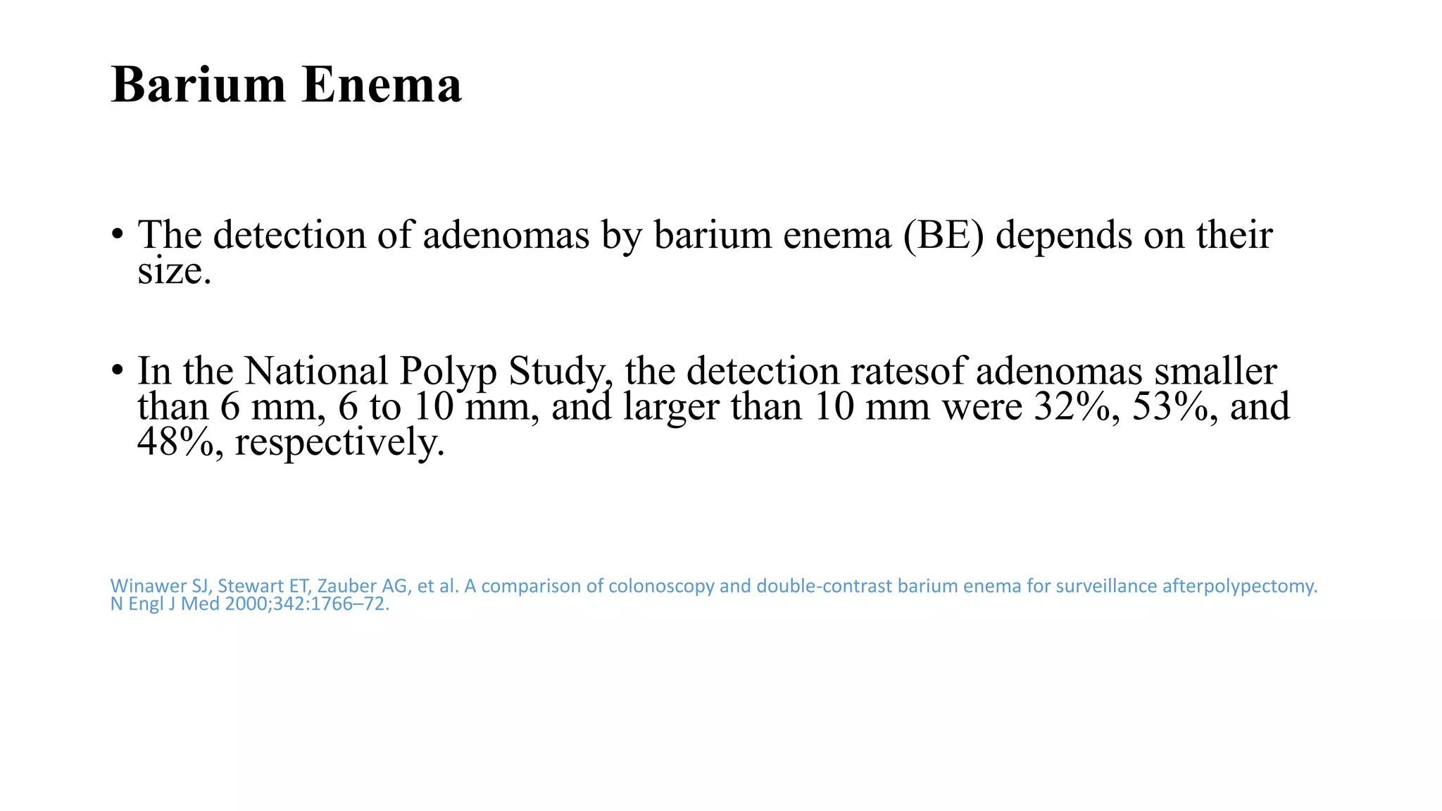 Barium Enema
• The detection of adenomas by barium enema (BE) depends on their
size.
• In the National Polyp Study, the detection ratesof adenomas smaller
than 6 mm, 6 to 10 mm, and larger than 10 mm were 32%, 53%, and
48%, respectively.
Winawer SJ, Stewart ET, Zauber AG, et al. A comparison of colonoscopy and double-contrast barium enema for surveillance afterpolypectomy.
N Engl J Med 2000;342:1766–72.
 