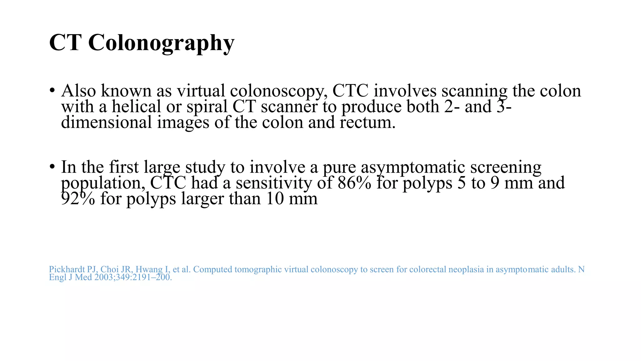 CT Colonography
• Also known as virtual colonoscopy, CTC involves scanning the colon
with a helical or spiral CT scanner to produce both 2- and 3-
dimensional images of the colon and rectum.
• In the first large study to involve a pure asymptomatic screening
population, CTC had a sensitivity of 86% for polyps 5 to 9 mm and
92% for polyps larger than 10 mm
Pickhardt PJ, Choi JR, Hwang I, et al. Computed tomographic virtual colonoscopy to screen for colorectal neoplasia in asymptomatic adults. N
Engl J Med 2003;349:2191–200.
 