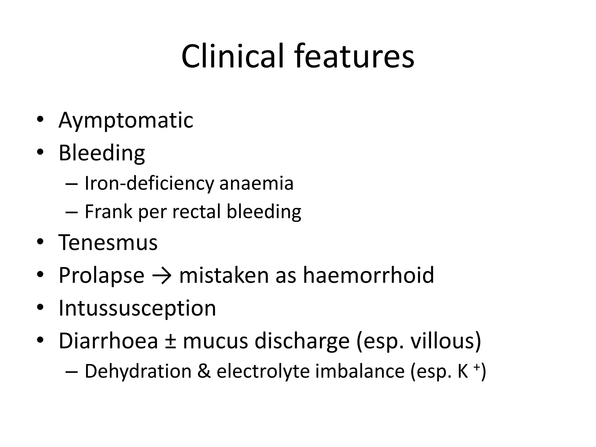 Clinical features
• Aymptomatic
• Bleeding
– Iron-deficiency anaemia
– Frank per rectal bleeding
• Tenesmus
• Prolapse → mistaken as haemorrhoid
• Intussusception
• Diarrhoea ± mucus discharge (esp. villous)
– Dehydration & electrolyte imbalance (esp. K +)
 