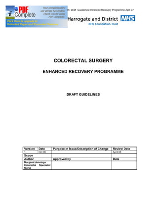 5th Draft Guidelines Enhanced Recovery Programme April 07




                        COLORECTAL SURGERY

              ENHANCED RECOVERY PROGRAMME




                                 DRAFT GUIDELINES




Version    Date         Purpose of Issue/Description of Change          Review Date
1          Oct 06                                                       April 08
Scope
Author                  Approved by                                     Date
Margaret Jennings
Colorectal Specialist
Nurse
 