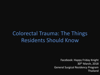 Colorectal Trauma: The Things
Residents Should Know
Facebook: Happy Friday Knight
30th March, 2018
General Surgical Residency Program
Thailand
 
