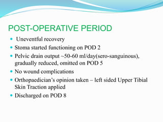 POST-OPERATIVE PERIOD
 Uneventful recovery
 Stoma started functioning on POD 2
 Pelvic drain output ~50-60 ml/day(sero-sanguinous),
gradually reduced, omitted on POD 5
 No wound complications
 Orthopaedician’s opinion taken – left sided Upper Tibial
Skin Traction applied
 Discharged on POD 8
 