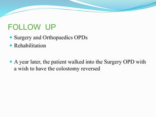 FOLLOW UP
 Surgery and Orthopaedics OPDs
 Rehabilitation
 A year later, the patient walked into the Surgery OPD with
a wish to have the colostomy reversed
 