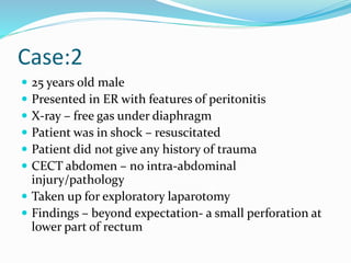 Case:2
 25 years old male
 Presented in ER with features of peritonitis
 X-ray – free gas under diaphragm
 Patient was in shock – resuscitated
 Patient did not give any history of trauma
 CECT abdomen – no intra-abdominal
injury/pathology
 Taken up for exploratory laparotomy
 Findings – beyond expectation- a small perforation at
lower part of rectum
 