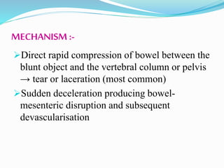 MECHANISM :-
Direct rapid compression of bowel between the
blunt object and the vertebral column or pelvis
→ tear or laceration (most common)
Sudden deceleration producing bowel-
mesenteric disruption and subsequent
devascularisation
 