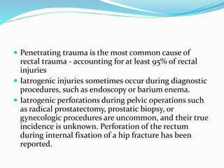  Penetrating trauma is the most common cause of
rectal trauma - accounting for at least 95% of rectal
injuries
 Iatrogenic injuries sometimes occur during diagnostic
procedures, such as endoscopy or barium enema.
 Iatrogenic perforations during pelvic operations such
as radical prostatectomy, prostatic biopsy, or
gynecologic procedures are uncommon, and their true
incidence is unknown. Perforation of the rectum
during internal fixation of a hip fracture has been
reported.
 