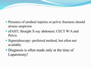  Presence of urethral injuries or pelvic fractures should
arouse suspicion
 eFAST; Straight X-ray abdomen; CECT W/A and
Pelvis
 Sigmoidoscopy- preferred method, but often not
available
 Diagnosis is often made only at the time of
Laparotomy!
 