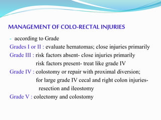 MANAGEMENT OF COLO-RECTAL INJURIES
- according to Grade
Grades I or II : evaluate hematomas; close injuries primarily
Grade III : risk factors absent- close injuries primarily
risk factors present- treat like grade IV
Grade IV : colostomy or repair with proximal diversion;
for large grade IV cecal and right colon injuries-
resection and ileostomy
Grade V : colectomy and colostomy
 