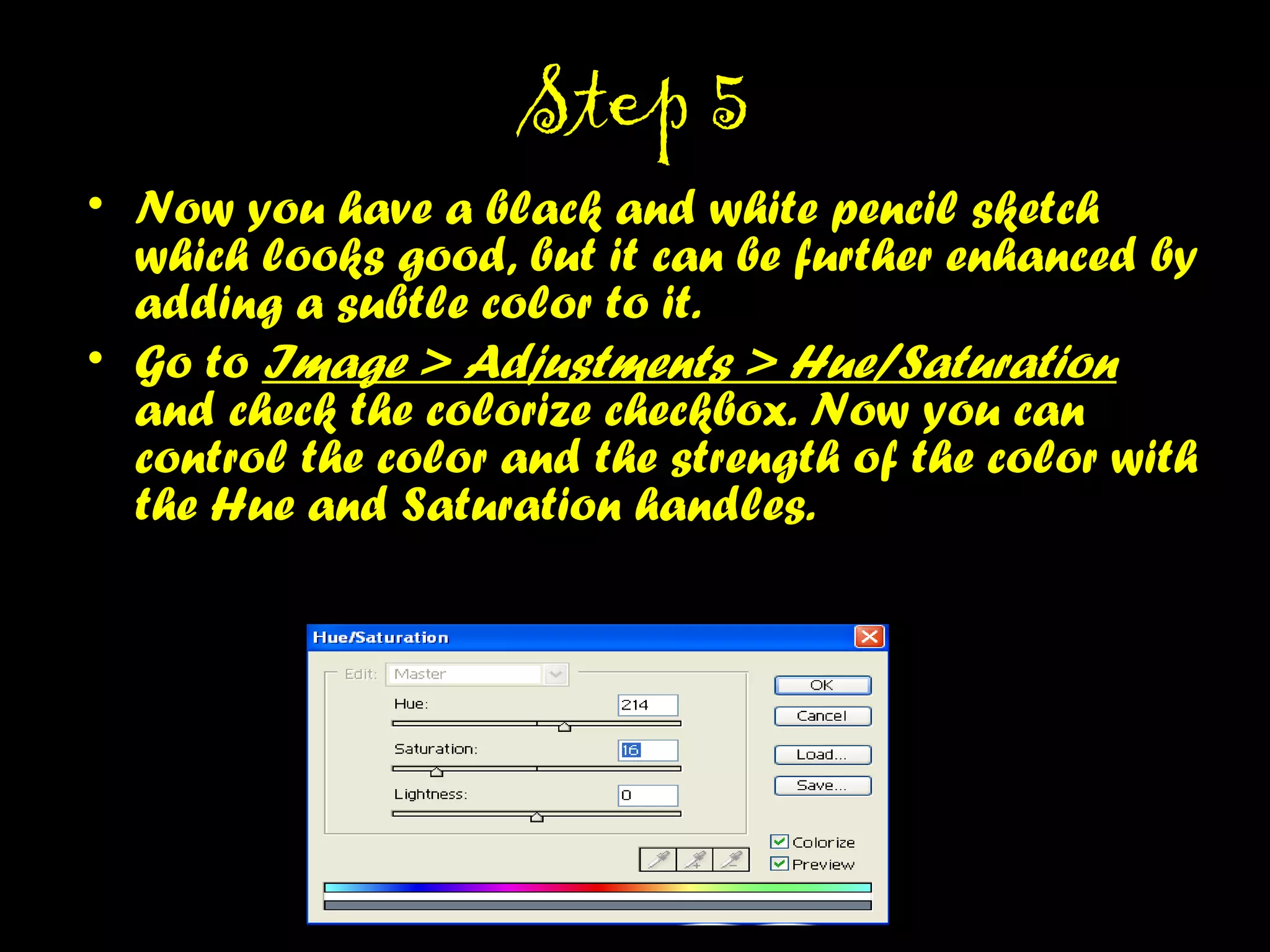 STEP 5STEP 5
• Now you have a black and white pencil sketch which
looks good, but it can be further enhanced by
adding a subtle color to it.
• Go to Image > Adjustments > Hue/Saturation and
check the colorize checkbox. Now you can control
the color and the strength of the color with the Hue
and Saturation handles.
 