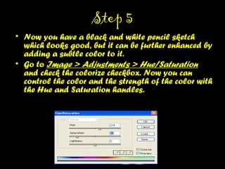 STEP 5STEP 5
• Now you have a black and white pencil sketch which
looks good, but it can be further enhanced by
adding a subtle color to it.
• Go to Image > Adjustments > Hue/Saturation and
check the colorize checkbox. Now you can control
the color and the strength of the color with the Hue
and Saturation handles.
 