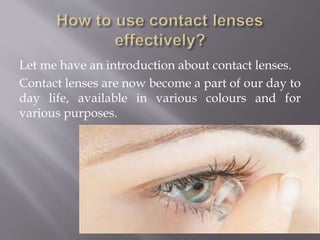 Let me have an introduction about contact lenses.
Contact lenses are now become a part of our day to
day life, available in various colours and for
various purposes.
 