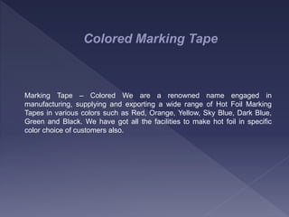 Colored Marking Tape
Marking Tape – Colored We are a renowned name engaged in
manufacturing, supplying and exporting a wide range of Hot Foil Marking
Tapes in various colors such as Red, Orange, Yellow, Sky Blue, Dark Blue,
Green and Black. We have got all the facilities to make hot foil in specific
color choice of customers also.
 