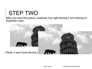 STEP TWO 
After you have this picture, duplicate it by right clicking it and clicking on 
Duplicate Layer. 
(*Note: It won...