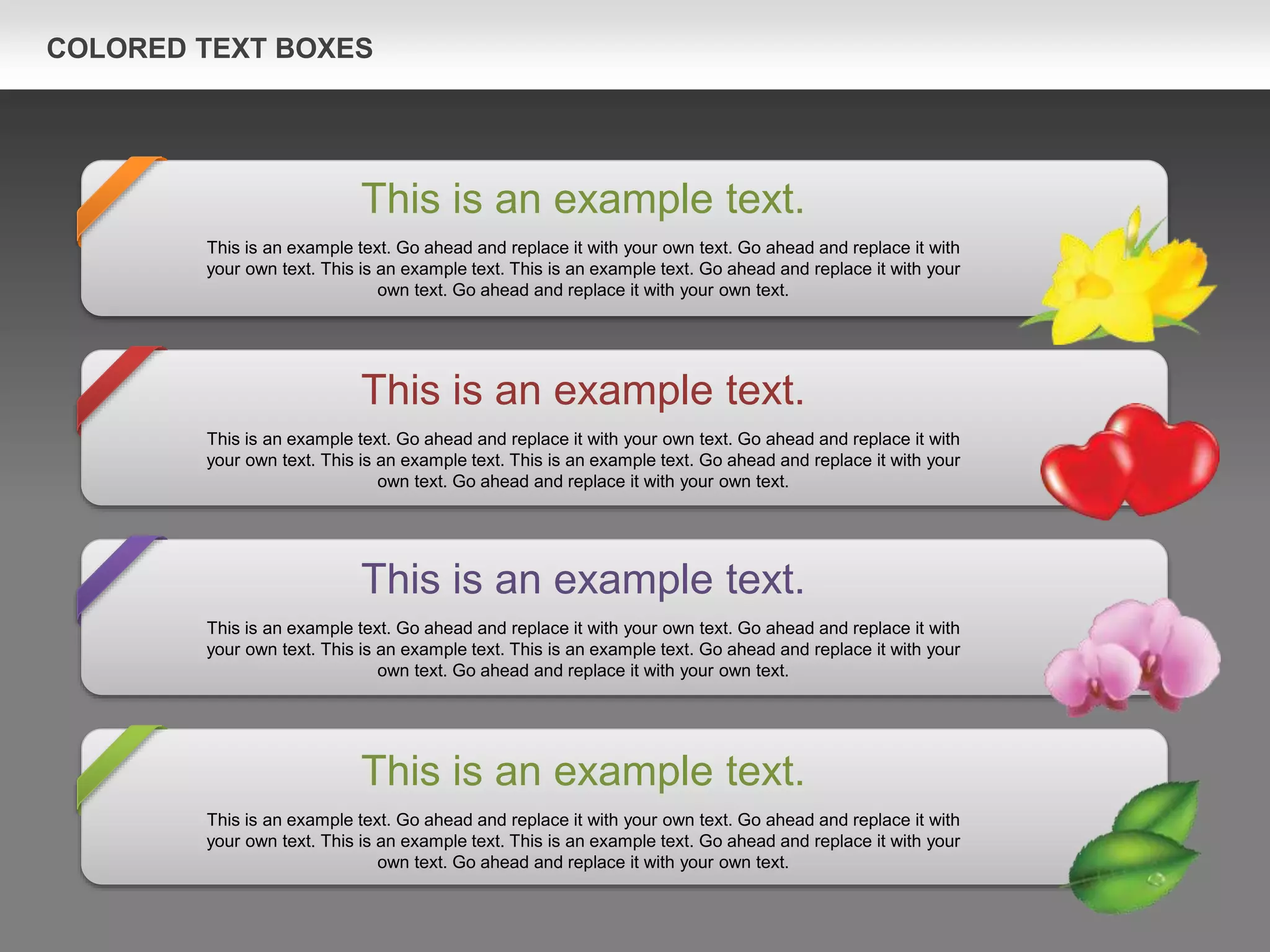 COLORED TEXT BOXES
This is an example text.
This is an example text. Go ahead and replace it with your own text. Go ahead and replace it with
your own text. This is an example text. This is an example text. Go ahead and replace it with your
own text. Go ahead and replace it with your own text.
This is an example text.
This is an example text. Go ahead and replace it with your own text. Go ahead and replace it with
your own text. This is an example text. This is an example text. Go ahead and replace it with your
own text. Go ahead and replace it with your own text.
This is an example text.
This is an example text. Go ahead and replace it with your own text. Go ahead and replace it with
your own text. This is an example text. This is an example text. Go ahead and replace it with your
own text. Go ahead and replace it with your own text.
This is an example text.
This is an example text. Go ahead and replace it with your own text. Go ahead and replace it with
your own text. This is an example text. This is an example text. Go ahead and replace it with your
own text. Go ahead and replace it with your own text.
 