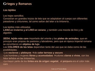 Color en Hª de la Moda10Griegos y RomanosLos tejidos Los trajes sencillos; Consistían en grandes trozos de tela que se adaptaban al cuerpo con diferentes pasadores y cinturones, tal como salían del telar o la tintorería. Los tejidos más utilizados:LANA en invierno y el LINO en verano, y también una mezcla de lino y de algodón.  SEDA,tejido más caro importado del oriente y las pieles de animales, que en principio eran propias de pastores y labradores, pero que en época imperial romana se convirtieron en objetos de lujo.Los COLORES de las telas dependían tanto del uso que se daba como de las posibilidades : Los esclavos y plebeyos de color terroso y oscuro