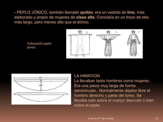 La mayor parte de los tintes era de origen vegetal,  el púrpura era el color más caroColor en Hª de la Moda11INDUMENTARIA GRIEGA FemeninaPeplo:  -PEPLO DÓRICO, trozo de tela de lana de forma rectangular con un pliegue inicial, que queda sobre el pecho y la espalda como una “sobrefalda”. Podía estar decorado con cenefas y dibujos variados.Patrón y plieguesColocación de las fíbulas y el cordón