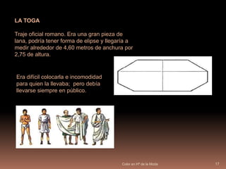 Color en Hª de la Moda16LA TÚNICAVestido normalmente de lino formada por dos piezas de tela cosidas juntas y ceñida con un cinturón. Los hombres llevaban la túnica hasta las rodillas por la parte frontal y más larga por detrás.Lasmujeres llevaban la túnica hasta el talón. 