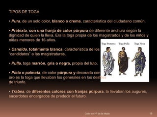 Color en Hª de la Moda17LA TOGATraje oficial romano. Era una gran pieza de lana, podría tener forma de elipse y llegaría a medir alrededor de 4,60 metros de anchura por 2,75 de altura.Era difícil colocarla e incomodidad para quien la llevaba;  pero debía llevarse siempre en público. 