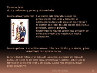 Color en Hª de la Moda22EDADMEDIALa Edad Media abarca desde la decadencia del Imperio Romano en el año 476 d.C. y el descubrimiento de América en 1492. Es considerada una época oscura comprendida entre dos épocas de esplendor cultural. La vestimenta era el determinante de a que estrato social pertenecía cada individuo.