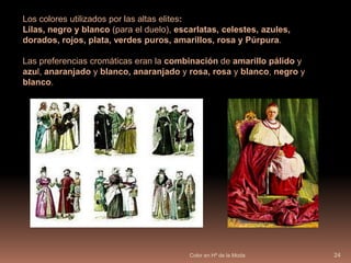 Color en Hª de la Moda23Clases sociales:ricos y poderosos, y pobres y desheredados. Los másricos y poderoso  vestuario más colorido, la ropa era 				generalmente más larga y brillante; se 				adornaban sus trajes de seda con oro y joyas y 			se cubrían con ropas teñidas con los colores más 			preciosos, como el púrpura. 			Representan la riqueza colores que proceden de 			minerales o vegetales y necesitan mucha 				elaboración.Los más pobres se vestían solo con telas descoloridas y modestas, grises 		o marrones casi siempre sucios.La variedad de colores y el brillo de las piedras preciosas son signo de poder. Los tintes de las telas eran complicados y costosos  sobre todo la fabricación de colores vivos y brillantes, cuanto más brillante, mayor poder adquisitivo