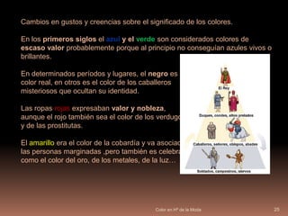 Color en Hª de la Moda24Los colores utilizados por las altas elites: Lilas, negro y blanco (para el duelo), escarlatas, celestes, azules, dorados, rojos, plata, verdes puros, amarillos, rosa y Púrpura. Las preferencias cromáticas eran la combinación de amarillo pálido y azul, anaranjado y blanco, anaranjado y rosa, rosa y blanco, negro y blanco.