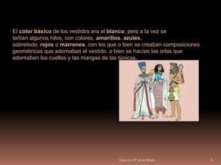 Color en Hª de la Moda3El color básico de los vestidos era el blanco, pero a la vez se teñían algunos hilos, con colores, amarillos, azules, sobretodo, rojos o marrones, con los que o bien se creaban composiciones geométricas que adornaban el vestido  o bien se hacían las orlas que adornaban los cuellos y las mangas de las túnicas.