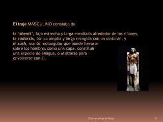 Color en Hª de la Moda4El traje MASCULINO constaba de la “shenti”, faja estrecha y larga enrollada alrededor de los riñones, la cadarsis, túnica amplia y larga recogida con un cinturón, yel sush, manto rectangular que puede llevarse sobre los hombros como una capa, constituiruna especie de enagua,o utilizarse para envolverse con él.