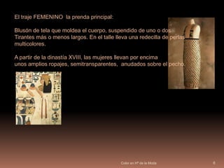 Color en Hª de la Moda6El traje FEMENINO  la prenda principal:Blusón de tela que moldea el cuerpo, suspendido de uno o dos Tirantes más o menos largos. En el talle lleva una redecilla de perlas multicolores. 		         A partir de la dinastía XVIII, las mujeres llevan por encima unos amplios ropajes, semitransparentes,  anudados sobre el pecho. 