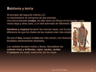 Color en Hª de la Moda8Babilonia y AsiriaAl principio del segundo milenio a.C. La indumentaria se componía de dos prendas: una túnica llamada candys, de talle recto con flecos en los bordes, unas veces larga y otras corta, y un chal adornado de diferentes dimensiones.Hombres y mujeres llevaban las mismas ropas, con la única diferencia de que los chales de las mujeres eran más amplios. Se usó el lino, aunque la lana era más común, con diversos bordados artísticamente diseñados.Los vestidos llevaban borlas y flecos. Abundaban los colores vivos y brillantes, rojos, azules, verdes. El púrpura era usado solamente por los reyes. 