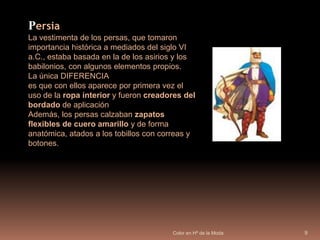 Color en Hª de la Moda9PersiaLa vestimenta de los persas, que tomaron importancia histórica a mediados del siglo VI a.C., estaba basada en la de los asirios y los babilonios, con algunos elementos propios.La única DIFERENCIAes que con ellos aparece por primera vez el uso de la ropa interior y fueron creadores del bordado de aplicaciónAdemás, los persas calzaban zapatos flexibles de cuero amarillo y de forma anatómica, atados a los tobillos con correas y botones. 