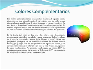 Colores Complementarios
Los colores complementarios son aquellos colores del espectro visible
dispuestos en una circunferencia de tal manera que un color queda
diametralmente equidistante de otro, formando el círculo cromático. De
esta forma la denominación complementario depende en gran medida del
modelo empleado RGB o RYV. Se obtiene mediante la contraposición de
un primario con un color secundario formado por los otros dos primarios.

En la teoría del color se dice que dos colores son denominados
complementarios si, al ser mezclados en una proporción dada el resultado
de la mezcla es un color neutral (gris, blanco, o negro). Desde una
perspectiva perceptual de los modelos de colores, los colores neutros:
blanco, gris y negro caen en un eje central del espacio de colores, y los
colores complementarios estarían a un lado u otro de este eje, opuestos
los unos con los otros. Por ejemplo, en el espacio de colores HSV, los
colores complementarios (tal y como se definen en HSV) caen opuestos
los unos con los otros en las secciones verticales.
 