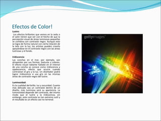 Efectos de Color!
Lustre:
 Los efectos brillantes que vemos en la seda o
el satín tienen que ver con el hecho de que la
percepción visual de áreas luminosas pequeñas
se combina con contraste negro. Aunque esto
se logra de forma natural con cierta relación de
la tela con la luz; los artistas pueden crearlo
apoyándose en el contraste negro con las áreas
lustrosas y el fondo.

Iridiscencia:
Las conchas en el mar, por ejemplo, son
atrayentes por sus formas, texturas y colores.
El efecto visual radiante hallado en el interior
de una concha se conoce como iridiscencia y
opalescencia, efecto que ocurre cuando
contrastan el gris y la luz. Un diseñador podrá
lograr iridiscencia si usa gris en las mismas
áreas de contraste negro del lustre.

Luminosidad:
Es la cualidad del brillo: luz y oscuridad. Cuanto
más delicado sea un contraste dentro de un
diseño, más luminosa será su apariencia. La
luminosidad depende del contraste, del mismo
modo que el lustre y la iridiscencia; sin
embargo, este contraste es tan extremo sutil y
el resultado es un efecto casi no terrenal.
 