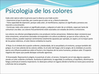 Cada color ejerce sobre la persona que lo observa una triple acción:
- Impresiona al que lo percibe, por cuanto que el color se ve, y llama la atención.
- Tiene capacidad de expresión, porque cada color, al manifestarse, expresa un significado y provoca una
reacción y una emoción.
- Construye, todo color posee un significado propio, y adquiere el valor de un símbolo, capaz por tanto de
comunicar una idea. Los colores frecuentemente están asociados con estados de ánimo o emociones.

Los colores nos afectan psicológicamente y nos producen ciertas sensaciones. Debemos dejar constancia que
estas emociones, sensaciones asociadas corresponden a la cultura occidental, ya que en otras culturas, los
mismos colores, pueden expresar sentimientos totalmente opuestos por ejemplo, en Japón y en la mayor parte
de los paises islámicos, el color blanco simboliza la muerte.

El Rojo: Es el símbolo de la pasión ardiente y desbordada, de la sexualidad y el erotismo, aunque también del
peligro. Es el más caliente de los colores cálidos. Es el color del fuego y de la sangre, de la vitalidad y la acción,
ejerce una influencia poderosa sobre el humor y los impulsos de los seres humanos, produce calor. El aspecto
negativo del rojoes que puede destapar actitudes agresivas.

 El Anaranjado: Representa la alegría, la juventud, el calor, el verano. Comparte con el rojo algunos aspectos
siendo un color ardiente y brillante. Aumenta el optimismo, la seguridad, la confianza, el equilibrio, disminuye la
fatiga y estimula el sistema respiratorio. Es ideal para utilizar en lugares dónde la familia se reúne para conversar
y disfrutar de la compañía.
 