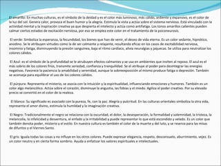 El amarillo: En muchas culturas, es el símbolo de la deidad y es el color más luminoso, más cálido, ardiente y expansivo, es el color de
la luz del sol. Genera calor, provoca el buen humor y la alegría. Estimula la vista y actúa sobre el sistema nervioso. Está vinculado con la
actividad mental y la inspiración creativa ya que despierta el intelecto y actúa como antifatiga. Los tonos amarillos calientes pueden
calmar ciertos estados de excitación nerviosa, por eso se emplea este color en el tratamiento de la psiconeurosis.

 El verde: Simboliza la esperanza, la fecundidad, los bienes que han de venir, el deseo de vida eterna. Es un color sedante, hipnótico,
anodino. Se le atribuyen virtudes como la de ser calmante y relajante, resultando eficaz en los casos de excitabilidad nerviosa,
insomnio y fatiga, disminuyendo la presión sanguínea, baja el ritmo cardíaco, alivia neuralgias y jaquecas. Se utiliza para neutralizar los
colores cálidos.

 El Azul: es el símbolo de la profundidad se le atrubuyen efectos calmantes y se usa en ambientes que inviten al reposo. El azul es el
más sobrio de los colores fríos, transmite seriedad, confianza y tranquilidad. Se el atribuye el poder para desintegrar las energías
negativas. Favorece la paciencia la amabilidad y serenidad, aunque la sobreexposición al mismo produce fatiga o depresión. También
se aconseja para equilibrar el uso de los colores cálidos.

 El púrpura: Representa el misterio, se asocia con la intuición y la espiritualidad, influenciando emociones y humores. También es un
color algo melancólico. Actúa sobre el corazón, disminuye la angustia, las fobias y el miedo. Agiliza el poder creativo. Por su elevado
precio se convirtió en el color de la realeza.

 El blanco: Su significado es asociado con la pureza, fe, con la paz. Alegría y pulcritud. En las culturas orientales simboliza la otra vida,
representa el amor divino, estimula la humildad y la imaginación creativa.

 El Negro: Tradicionalmente el negro se relaciona con la oscuridad, el dolor, la desesperación, la formalidad y solemnidad, la tristeza, la
melancolía, la infelicidad y desventura, el enfado y la irritabilidad y puede representar lo que está escondido y velado. Es un color que
también denota poder, misterio y el estilo. En nuestra cultura es también el color de la muerte y del luto, y se reserva para las misas
de difuntos y el Viernes Santo.

El gris: Iguala todas las cosas y no influye en los otros colores. Puede expresar elegancia, respeto, desconsuelo, aburrimiento, vejez. Es
un color neutro y en cierta forma sombrío. Ayuda a enfatizar los valores espirituales e intelectuales.
 